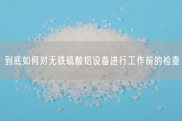 到底如何對無(wú)鐵硫酸鋁設備進(jìn)行工作前的檢查